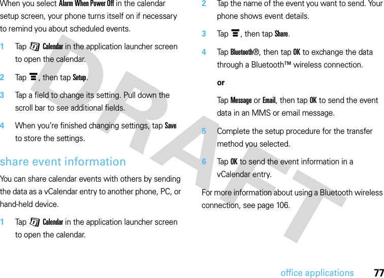 77office applicationsWhen you select Alarm When Power Off in the calendar setup screen, your phone turns itself on if necessary to remind you about scheduled events.  1Tap GCalendar in the application launcher screen to open the calendar.2Tapé, then tap Setup.3Tap a field to change its setting. Pull down the scroll bar to see additional fields.4When you’re finished changing settings, tap Save to store the settings.share event informationYou can share calendar events with others by sending the data as a vCalendar entry to another phone, PC, or hand-held device.  1Tap GCalendar in the application launcher screen to open the calendar.2Tap the name of the event you want to send. Your phone shows event details.3Tapé, then tap Share.4Tap Bluetooth®, then tap OK to exchange the data through a Bluetooth™ wireless connection.orTap Message or Email, then tap OK to send the event data in an MMS or email message.5Complete the setup procedure for the transfer method you selected.6Tap OK to send the event information in a vCalendar entry.For more information about using a Bluetooth wireless connection, see page 106.