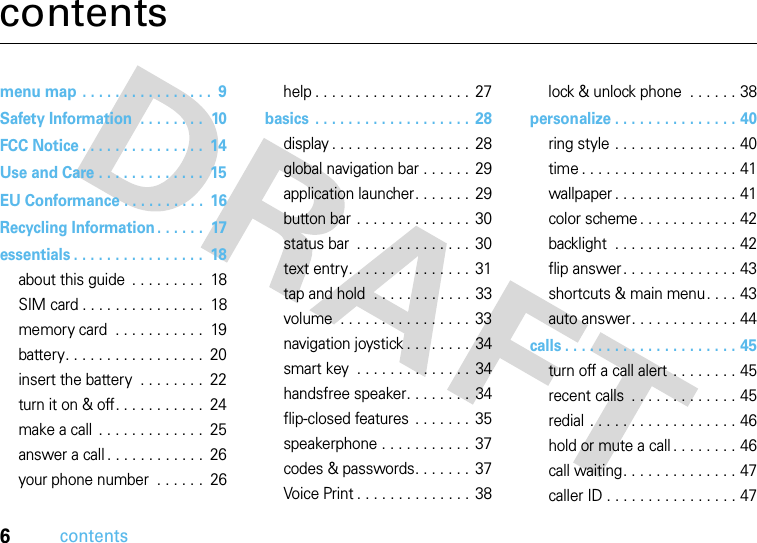 6contentscontentsmenu map . . . . . . . . . . . . . . . .  9Safety Information  . . . . . . . .  10FCC Notice . . . . . . . . . . . . . . .  14Use and Care . . . . . . . . . . . . .  15EU Conformance . . . . . . . . . .  16Recycling Information . . . . . .  17essentials . . . . . . . . . . . . . . . .  18about this guide  . . . . . . . . .  18SIM card . . . . . . . . . . . . . . .  18memory card  . . . . . . . . . . .  19battery. . . . . . . . . . . . . . . . .  20insert the battery  . . . . . . . .  22turn it on &amp; off. . . . . . . . . . .  24make a call  . . . . . . . . . . . . .  25answer a call . . . . . . . . . . . .  26your phone number  . . . . . .  26help . . . . . . . . . . . . . . . . . . .  27basics . . . . . . . . . . . . . . . . . . .  28display . . . . . . . . . . . . . . . . .  28global navigation bar . . . . . .  29application launcher. . . . . . .  29button bar . . . . . . . . . . . . . .  30status bar  . . . . . . . . . . . . . .  30text entry. . . . . . . . . . . . . . . 31tap and hold  . . . . . . . . . . . . 33volume  . . . . . . . . . . . . . . . .  33navigation joystick . . . . . . . . 34smart key  . . . . . . . . . . . . . . 34handsfree speaker. . . . . . . .  34flip-closed features . . . . . . .  35speakerphone . . . . . . . . . . .  37codes &amp; passwords. . . . . . .  37Voice Print . . . . . . . . . . . . . . 38lock &amp; unlock phone  . . . . . . 38personalize . . . . . . . . . . . . . . . 40ring style . . . . . . . . . . . . . . . 40time . . . . . . . . . . . . . . . . . . . 41wallpaper . . . . . . . . . . . . . . . 41color scheme . . . . . . . . . . . . 42backlight  . . . . . . . . . . . . . . . 42flip answer. . . . . . . . . . . . . . 43shortcuts &amp; main menu. . . . 43auto answer. . . . . . . . . . . . . 44calls . . . . . . . . . . . . . . . . . . . . . 45turn off a call alert . . . . . . . . 45recent calls  . . . . . . . . . . . . . 45redial . . . . . . . . . . . . . . . . . . 46hold or mute a call . . . . . . . . 46call waiting. . . . . . . . . . . . . . 47caller ID . . . . . . . . . . . . . . . . 47