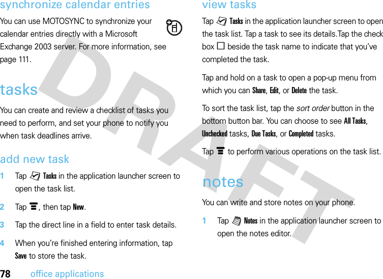 78office applicationssynchronize calendar entriesYou can use MOTOSYNC to synchronize your calendar entries directly with a Microsoft Exchange 2003 server. For more information, see p a g e 111 .tasksYou can create and review a checklist of tasks you need to perform, and set your phone to notify you when task deadlines arrive.add new task  1Tap yTasks in the application launcher screen to open the task list.2Tapé, then tap New.3Tap the direct line in a field to enter task details.4When you’re finished entering information, tap Save to store the task.view tasksTap yTasks in the application launcher screen to open the task list. Tap a task to see its details.Tap the check boxe beside the task name to indicate that you’ve completed the task.Tap and hold on a task to open a pop-up menu from which you can Share, Edit, or Delete the task.To sort the task list, tap the sort order button in the bottom button bar. You can choose to see All Tasks, Unchecked tasks, Due Tasks, or Completed tasks.Tapé to perform various operations on the task list.notesYou can write and store notes on your phone.  1Tap l Notes in the application launcher screen to open the notes editor.