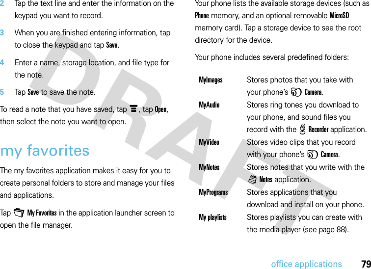 79office applications2Tap the text line and enter the information on the keypad you want to record.3When you are finished entering information, tap to close the keypad and tap Save.4Enter a name, storage location, and file type for the note.5Tap Save to save the note.To read a note that you have saved, tap é, tap Open, then select the note you want to open.my favoritesThe my favorites application makes it easy for you to create personal folders to store and manage your files and applications.Tap +My Favorites in the application launcher screen to open the file manager.Your phone lists the available storage devices (such as Phone memory, and an optional removable MicroSD memory card). Tap a storage device to see the root directory for the device.Your phone includes several predefined folders:MyImagesStores photos that you take with your phone’s FCamera.MyAudioStores ring tones you download to your phone, and sound files you record with the %Recorder application.MyVideoStores video clips that you record with your phone’s FCamera.MyNotesStores notes that you write with the lNotes application.MyProgramsStores applications that you download and install on your phone.My playlistsStores playlists you can create with the media player (see page 88).