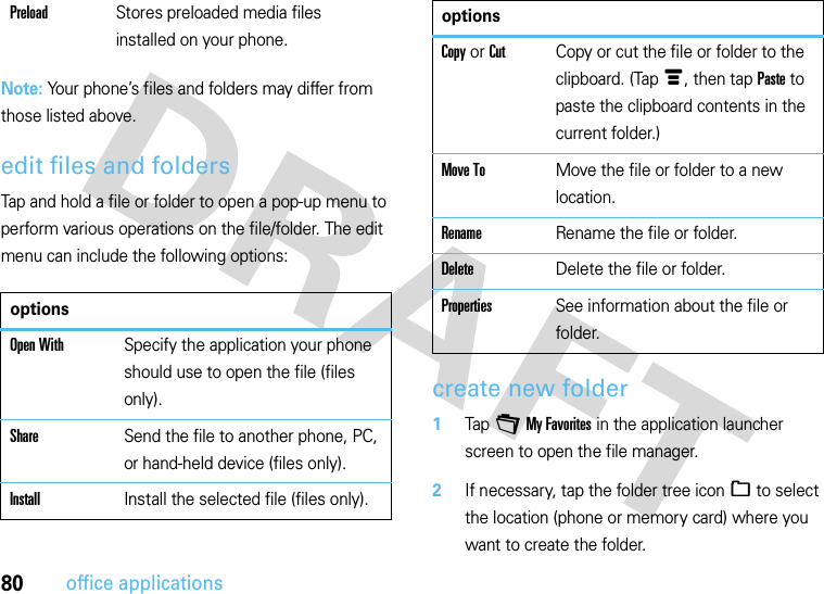 80office applicationsNote: Your phone’s files and folders may differ from those listed above.edit files and foldersTap and hold a file or folder to open a pop-up menu to perform various operations on the file/folder. The edit menu can include the following options:create new folder  1Tap +My Favorites in the application launcher screen to open the file manager.2If necessary, tap the folder tree icon_ to select the location (phone or memory card) where you want to create the folder.PreloadStores preloaded media files installed on your phone.optionsOpen WithSpecify the application your phone should use to open the file (files only).ShareSend the file to another phone, PC, or hand-held device (files only).InstallInstall the selected file (files only).Copy or CutCopy or cut the file or folder to the clipboard. (Tapé, then tap Paste to paste the clipboard contents in the current folder.)Move ToMove the file or folder to a new location.RenameRename the file or folder.DeleteDelete the file or folder.PropertiesSee information about the file or folder.options