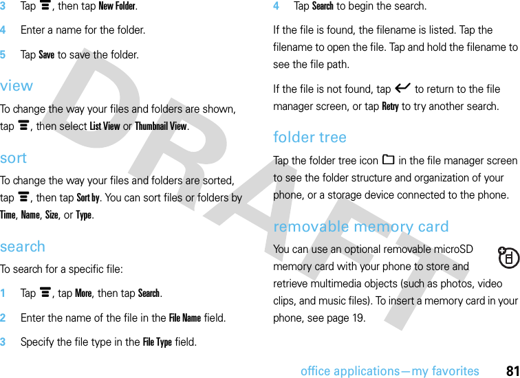 office applications—my favorites813Tapé, then tap New Folder.4Enter a name for the folder.5Tap Save to save the folder.viewTo change the way your files and folders are shown, tapé, then select List View or Thumbnail View.sortTo change the way your files and folders are sorted, tapé, then tap Sort by. You can sort files or folders by Time, Name, Size, or Type.searchTo search for a specific file:  1Tapé, tap More, then tap Search.2Enter the name of the file in the File Name field.3Specify the file type in the File Type field.4Tap Search to begin the search.If the file is found, the filename is listed. Tap the filename to open the file. Tap and hold the filename to see the file path.If the file is not found, tapó to return to the file manager screen, or tap Retry to try another search.folder treeTap the folder tree icon_ in the file manager screen to see the folder structure and organization of your phone, or a storage device connected to the phone.removable memory cardYou can use an optional removable microSD memory card with your phone to store and retrieve multimedia objects (such as photos, video clips, and music files). To insert a memory card in your phone, see page 19.