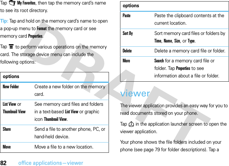 82office applications—viewerTap +My Favorites, then tap the memory card’s name to see its root directory.Tip: Tap and hold on the memory card’s name to open a pop-up menu to Format the memory card or see memory card Properties.Tapé to perform various operations on the memory card. The storage device menu can include the following options:viewerThe viewer application provides an easy way for you to read documents stored on your phone.Tap ñin the application launcher screen to open the viewer application.Your phone shows the file folders included on your phone (see page 79 for folder descriptions). Tap a optionsNew FolderCreate a new folder on the memory card.List View or Thumbnail ViewSee memory card files and folders in a text-based List View or graphic icon Thumbnail View.ShareSend a file to another phone, PC, or hand-held device.MoveMove a file to a new location.PastePaste the clipboard contents at the current location.Sort BySort memory card files or folders by Time, Name, Size, or Type.DeleteDelete a memory card file or folder.More Search for a memory card file or folder. Tap Properties to see information about a file or folder.options