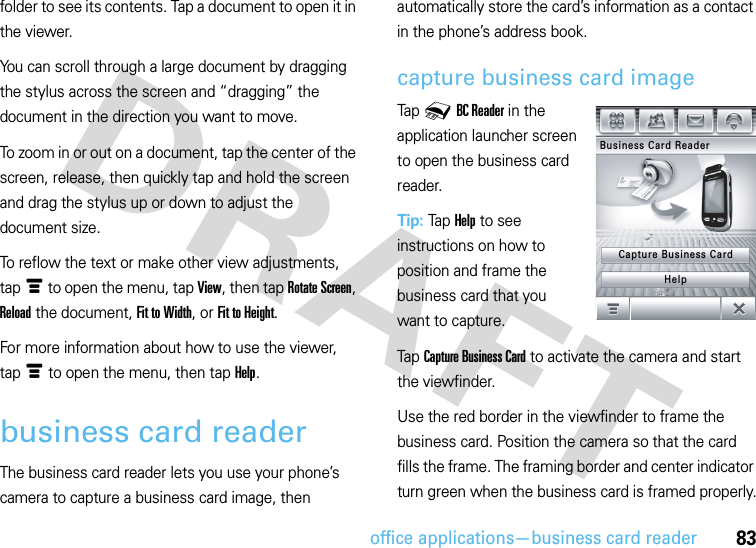 office applications—business card reader83folder to see its contents. Tap a document to open it in the viewer.You can scroll through a large document by dragging the stylus across the screen and “dragging” the document in the direction you want to move.To zoom in or out on a document, tap the center of the screen, release, then quickly tap and hold the screen and drag the stylus up or down to adjust the document size.To reflow the text or make other view adjustments, tapé to open the menu, tap View, then tap Rotate Screen, Reload the document, Fit to Width, or Fit to Height.For more information about how to use the viewer, tapé to open the menu, then tap Help.business card readerThe business card reader lets you use your phone’s camera to capture a business card image, then automatically store the card’s information as a contact in the phone’s address book.capture business card imageTap 0BC Reader in the application launcher screen to open the business card reader.Tip: Tap Help to see instructions on how to position and frame the business card that you want to capture.Tap Capture Business Card to activate the camera and start the viewfinder.Use the red border in the viewfinder to frame the business card. Position the camera so that the card fills the frame. The framing border and center indicator turn green when the business card is framed properly.Business Card ReaderCapture Business CardHelp