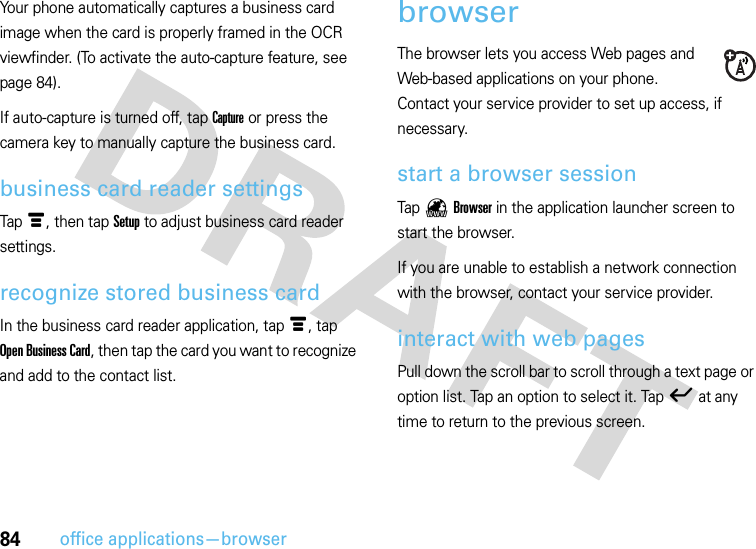 84office applications—browserYour phone automatically captures a business card image when the card is properly framed in the OCR viewfinder. (To activate the auto-capture feature, see page 84).If auto-capture is turned off, tap Capture or press the camera key to manually capture the business card.business card reader settingsTapé, then tapSetup to adjust business card reader settings.recognize stored business cardIn the business card reader application, tapé, tap Open Business Card, then tap the card you want to recognize and add to the contact list.browserThe browser lets you access Web pages and Web-based applications on your phone. Contact your service provider to set up access, if necessary.start a browser sessionTap /Browser in the application launcher screen to start the browser.If you are unable to establish a network connection with the browser, contact your service provider.interact with web pagesPull down the scroll bar to scroll through a text page or option list. Tap an option to select it. Tapó at any time to return to the previous screen.