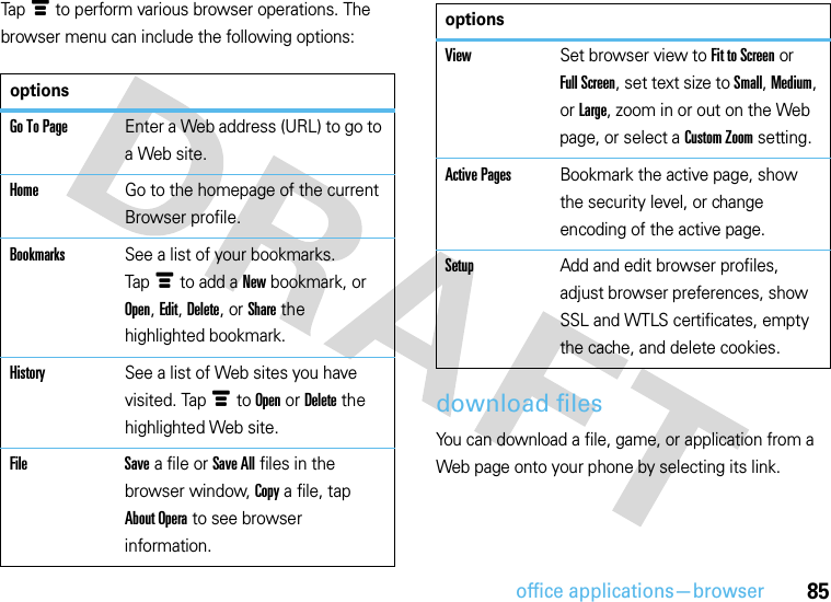 office applications—browser85Tapé to perform various browser operations. The browser menu can include the following options:download filesYou can download a file, game, or application from a Web page onto your phone by selecting its link.optionsGo To PageEnter a Web address (URL) to go to a Web site.HomeGo to the homepage of the current Browser profile.BookmarksSee a list of your bookmarks. Tapé to add a New bookmark, or Open, Edit, Delete, or Share the highlighted bookmark.HistorySee a list of Web sites you have visited. Tapé to Open or Delete the highlighted Web site.File Save a file or Save All files in the browser window, Copy a file, tap About Opera to see browser information.ViewSet browser view to Fit to Screen or Full Screen, set text size to Small, Medium, or Large, zoom in or out on the Web page, or select a Custom Zoom setting.Active PagesBookmark the active page, show the security level, or change encoding of the active page.SetupAdd and edit browser profiles, adjust browser preferences, show SSL and WTLS certificates, empty the cache, and delete cookies.options