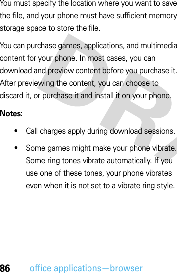 86office applications—browserYou must specify the location where you want to save the file, and your phone must have sufficient memory storage space to store the file.You can purchase games, applications, and multimedia content for your phone. In most cases, you can download and preview content before you purchase it. After previewing the content, you can choose to discard it, or purchase it and install it on your phone.Notes:•Call charges apply during download sessions.•Some games might make your phone vibrate. Some ring tones vibrate automatically. If you use one of these tones, your phone vibrates even when it is not set to a vibrate ring style.