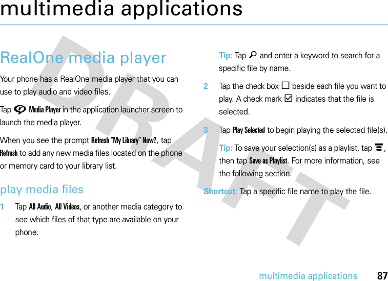 87multimedia applicationsmultimedia applicationsRealOne media playerYour phone has a RealOne media player that you can use to play audio and video files.Tap GMedia Player in the application launcher screen to launch the media player.When you see the prompt Refresh “My Library” Now?, tap Refresh to add any new media files located on the phone or memory card to your library list.play media files  1Tap All Audio, All Videos, or another media category to see which files of that type are available on your phone.Tip: Tap ä and enter a keyword to search for a specific file by name.2Tap the check boxe beside each file you want to play. A check markd indicates that the file is selected.3Tap Play Selected to begin playing the selected file(s).Tip: To save your selection(s) as a playlist, tapé, then tapSave as Playlist. For more information, see the following section.Shortcut: Tap a specific file name to play the file.