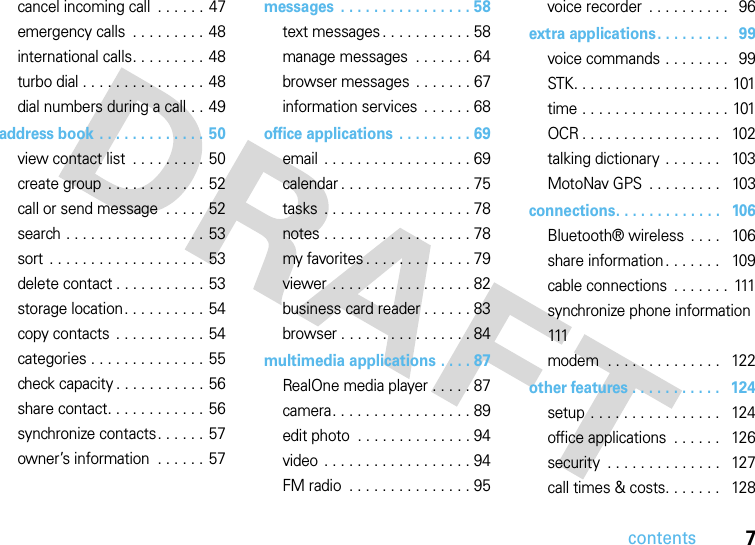 contents7cancel incoming call  . . . . . .  47emergency calls  . . . . . . . . . 48international calls. . . . . . . . .  48turbo dial . . . . . . . . . . . . . . . 48dial numbers during a call . . 49address book . . . . . . . . . . . . . 50view contact list  . . . . . . . . . 50create group  . . . . . . . . . . . . 52call or send message  . . . . . 52search . . . . . . . . . . . . . . . . . 53sort . . . . . . . . . . . . . . . . . . . 53delete contact . . . . . . . . . . . 53storage location. . . . . . . . . .  54copy contacts  . . . . . . . . . . . 54categories . . . . . . . . . . . . . . 55check capacity . . . . . . . . . . . 56share contact. . . . . . . . . . . . 56synchronize contacts. . . . . . 57owner’s information  . . . . . . 57messages  . . . . . . . . . . . . . . . . 58text messages . . . . . . . . . . . 58manage messages  . . . . . . . 64browser messages  . . . . . . . 67information services  . . . . . . 68office applications  . . . . . . . . . 69email  . . . . . . . . . . . . . . . . . . 69calendar . . . . . . . . . . . . . . . . 75tasks  . . . . . . . . . . . . . . . . . . 78notes . . . . . . . . . . . . . . . . . . 78my favorites . . . . . . . . . . . . . 79viewer . . . . . . . . . . . . . . . . . 82business card reader . . . . . . 83browser . . . . . . . . . . . . . . . . 84multimedia applications . . . . 87RealOne media player . . . . . 87camera. . . . . . . . . . . . . . . . . 89edit photo  . . . . . . . . . . . . . . 94video . . . . . . . . . . . . . . . . . . 94FM radio  . . . . . . . . . . . . . . . 95voice recorder  . . . . . . . . . .   96extra applications. . . . . . . . .   99voice commands . . . . . . . .   99STK. . . . . . . . . . . . . . . . . . . 101time . . . . . . . . . . . . . . . . . . 101OCR . . . . . . . . . . . . . . . . .   102talking dictionary  . . . . . . .   103MotoNav GPS  . . . . . . . . .   103connections. . . . . . . . . . . . .   106Bluetooth® wireless  . . . .   106share information . . . . . . .   109cable connections  . . . . . . .  111synchronize phone information  111modem  . . . . . . . . . . . . . .   122other features . . . . . . . . . . .   124setup  . . . . . . . . . . . . . . . .   124office applications  . . . . . .   126security  . . . . . . . . . . . . . .   127call times &amp; costs. . . . . . .   128