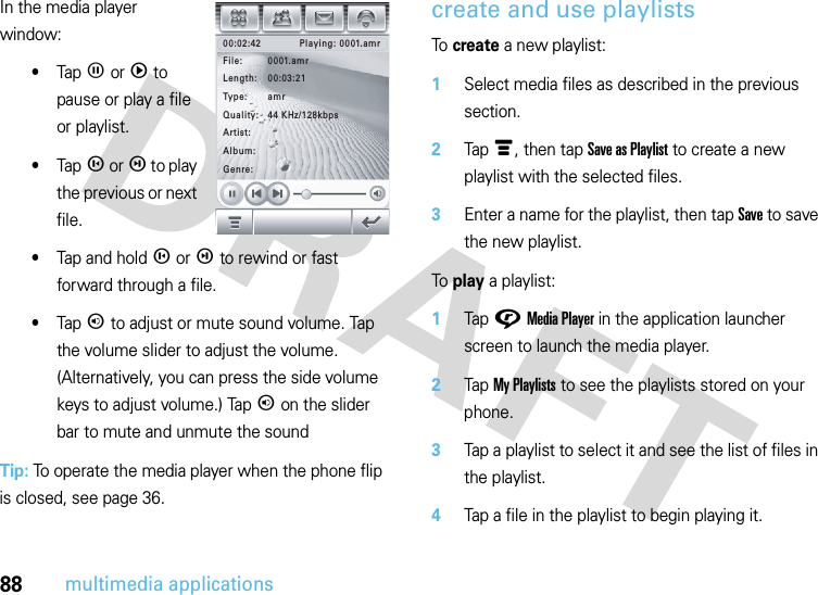 88multimedia applicationsIn the media player window:•TapZ orq to pause or play a file or playlist.•Tapm orl to play the previous or next file.•Tap and holdm orl to rewind or fast forward through a file.•Tapn to adjust or mute sound volume. Tap the volume slider to adjust the volume. (Alternatively, you can press the side volume keys to adjust volume.) Tapn on the slider bar to mute and unmute the soundTip: To operate the media player when the phone flip is closed, see page 36.create and use playlistsTo create a new playlist:  1Select media files as described in the previous section.2Tapé, then tap Save as Playlist to create a new playlist with the selected files.3Enter a name for the playlist, then tap Save to save the new playlist.To play a playlist:  1Tap GMedia Player in the application launcher screen to launch the media player.2Tap My Playlists to see the playlists stored on your phone.3Tap a playlist to select it and see the list of files in the playlist.4Tap a file in the playlist to begin playing it.Playing: 0001.amr00:02:42File: 0001.amrGenre:Album:Artist:Quality: 44 KHz/128kbpsType: amrLength: 00:03:21