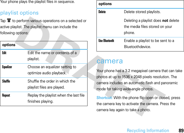 Recycling Information89Your phone plays the playlist files in sequence.playlist optionsTapé to perform various operations on a selected or active playlist. The playlist menu can include the following options:cameraYour phone has a 3.2 megapixel camera that can take photos at up to 1536 x 2048 pixels resolution. The camera includes an automatic flash and panoramic mode for taking wide-angle photos.Shortcut: With the phone flip open or closed, press the camera key to activate the camera. Press the camera key again to take a photo.optionsEditEdit the name or contents of a playlist.EqualizerChoose an equalizer setting to optimize audio playback.ShuffleShuffle the order in which the playlist files are played.RepeatReplay the playlist when the last file finishes playing.DeleteDelete stored playlists.Deleting a playlist does not delete the media files stored on your phone.Use BluetoothEnable a playlist to be sent to a Bluetoothdevice.options