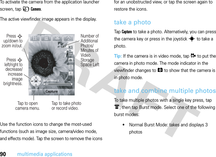 90multimedia applicationsTo activate the camera from the application launcher screen, tap FCamera.The active viewfinder image appears in the display.Use the function icons to change the most-used functions (such as image size, camera/video mode, and effects mode). Tap the screen to remove the icons for an unobstructed view, or tap the screen again to restore the icons.take a photoTap Capture to take a photo. Alternatively, you can press the camera key or press in the joysticks to take a photo.Tip: If the camera is in video mode, tapå to put the camera in photo mode. The mode indicator in the viewfinder changes to ã to show that the camera is in photo mode.take and combine multiple photosTo take multiple photos with a single key press, tap é, then tap Burst mode. Select one of the following burst modes:•Normal Burst Mode: takes and displays 3 photosPress S left/right to decrease/increase image brightness.Press S up/down to zoom in/out.Tap to opencamera menu.Number of Additional Photos/ Minutes of Video Storage Space LeftTap to take photo or record video.Brightness 2Capture