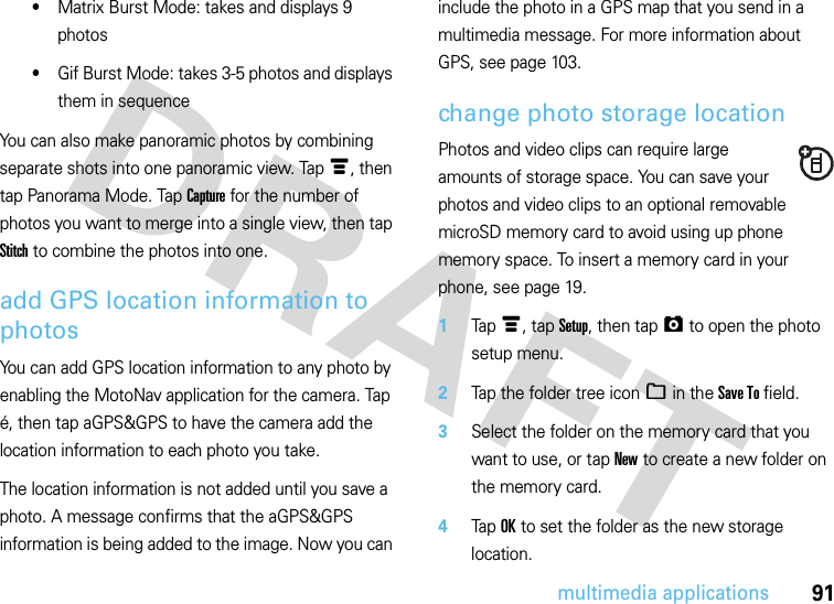 91multimedia applications•Matrix Burst Mode: takes and displays 9 photos•Gif Burst Mode: takes 3-5 photos and displays them in sequenceYou can also make panoramic photos by combining separate shots into one panoramic view. Tap é, then tap Panorama Mode. Tap Capture for the number of photos you want to merge into a single view, then tap Stitch to combine the photos into one.add GPS location information to photosYou can add GPS location information to any photo by enabling the MotoNav application for the camera. Tap é, then tap aGPS&amp;GPS to have the camera add the location information to each photo you take. The location information is not added until you save a photo. A message confirms that the aGPS&amp;GPS information is being added to the image. Now you can include the photo in a GPS map that you send in a multimedia message. For more information about GPS, see page 103.change photo storage locationPhotos and video clips can require large amounts of storage space. You can save your photos and video clips to an optional removable microSD memory card to avoid using up phone memory space. To insert a memory card in your phone, see page 19.  1Tapé, tap Setup, then tapã to open the photo setup menu.2Tap the folder tree icon_ in the Save To field.3Select the folder on the memory card that you want to use, or tap New to create a new folder on the memory card.4Tap OK to set the folder as the new storage location.