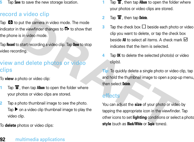 92multimedia applications5Tap Save to save the new storage location.record a video clipTap  ã to put the camera in video mode. The mode indicator in the viewfinder changes to å to show that the phone is in video mode.Tap Record to start recording a video clip. Tap Done to stop video recording.view and delete photos or video clipsTo view a photo or video clip:  1Tapé, then tap Album to open the folder where your photos or video clips are stored.2Tap a photo thumbnail image to see the photo. Tapì on a video clip thumbnail image to play the video clip.To delete photos or video clips:  1Tapé, then tap Album to open the folder where your photos or video clips are stored.2Tapé, then tap Delete.3Tap the check boxe beside each photo or video clip you want to delete, or tap the check box beside All to select all items. A check markd indicates that the item is selected.4Tap OK to delete the selected photo(s) or video clip(s).Tip: To quickly delete a single photo or video clip, tap and hold the thumbnail image to open a pop-up menu, then select Delete.effectsYou can adjust the size of your photo or video by tapping the appropriate icon in the viewfinder. Tap other icons to set lighting conditions or select a photo style (such as Black/White or Sepia tones).