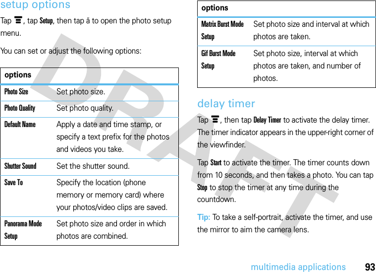 93multimedia applicationssetup optionsTapé, tap Setup, then tap ã to open the photo setup menu.You can set or adjust the following options:delay timerTapé, then tap Delay Timer to activate the delay timer. The timer indicator appears in the upper-right corner of the viewfinder.Tap Start to activate the timer. The timer counts down from 10 seconds, and then takes a photo. You can tap Stop to stop the timer at any time during the countdown.Tip: To take a self-portrait, activate the timer, and use the mirror to aim the camera lens.optionsPhoto SizeSet photo size.Photo QualitySet photo quality.Default NameApply a date and time stamp, or specify a text prefix for the photos and videos you take.Shutter SoundSet the shutter sound.Save ToSpecify the location (phone memory or memory card) where your photos/video clips are saved.Panorama Mode SetupSet photo size and order in which photos are combined.Matrix Burst Mode SetupSet photo size and interval at which photos are taken.Gif Burst Mode SetupSet photo size, interval at which photos are taken, and number of photos.options