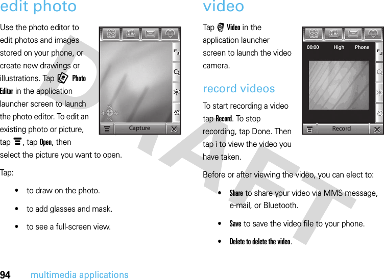 94multimedia applicationsedit photoUse the photo editor to edit photos and images stored on your phone, or create new drawings or illustrations. Tap 9 Photo Editor in the application launcher screen to launch the photo editor. To edit an existing photo or picture, tap é, tap Open, then select the picture you want to open.Tap:•to draw on the photo.•to add glasses and mask.•to see a full-screen view.videoTap r Video in the application launcher screen to launch the video camera.record videosTo start recording a video tap Record. To stop recording, tap Done. Then tap ì to view the video you have taken.Before or after viewing the video, you can elect to:•Share to share your video via MMS message, e-mail, or Bluetooth.•Save to save the video file to your phone.•Delete to delete the video.CaptureRecord00:00 High Phone