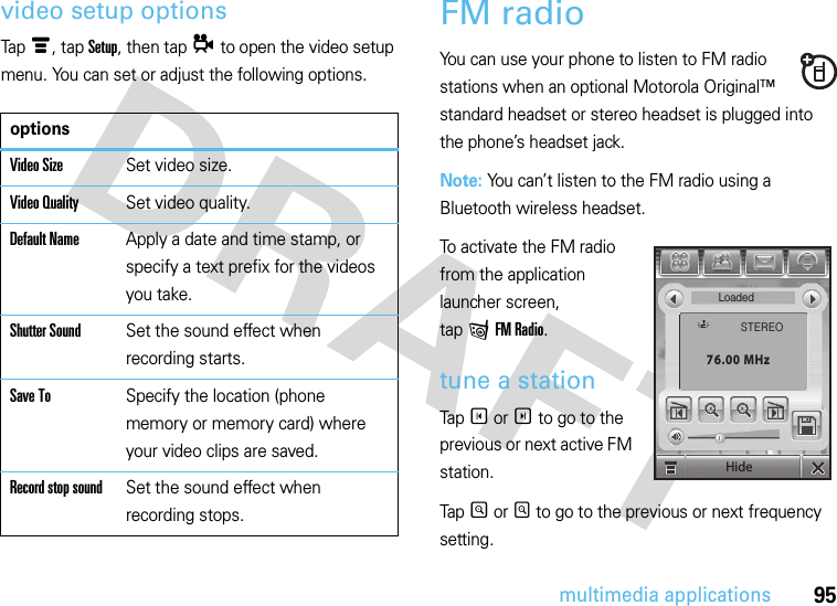 95multimedia applicationsvideo setup optionsTapé, tap Setup, then tapå to open the video setup menu. You can set or adjust the following options.FM radioYou can use your phone to listen to FM radio stations when an optional Motorola Original™ standard headset or stereo headset is plugged into the phone’s headset jack.Note: You can’t listen to the FM radio using a Bluetooth wireless headset.To activate the FM radio from the application launcher screen, tap f FM Radio.tune a stationTap T or S to go to the previous or next active FM station.Tap R or Q to go to the previous or next frequency setting.optionsVideo SizeSet video size.Video QualitySet video quality.Default NameApply a date and time stamp, or specify a text prefix for the videos you take.Shutter SoundSet the sound effect when recording starts.Save ToSpecify the location (phone memory or memory card) where your video clips are saved.Record stop soundSet the sound effect when recording stops.LoadedSTEREO76.00 MHzHide