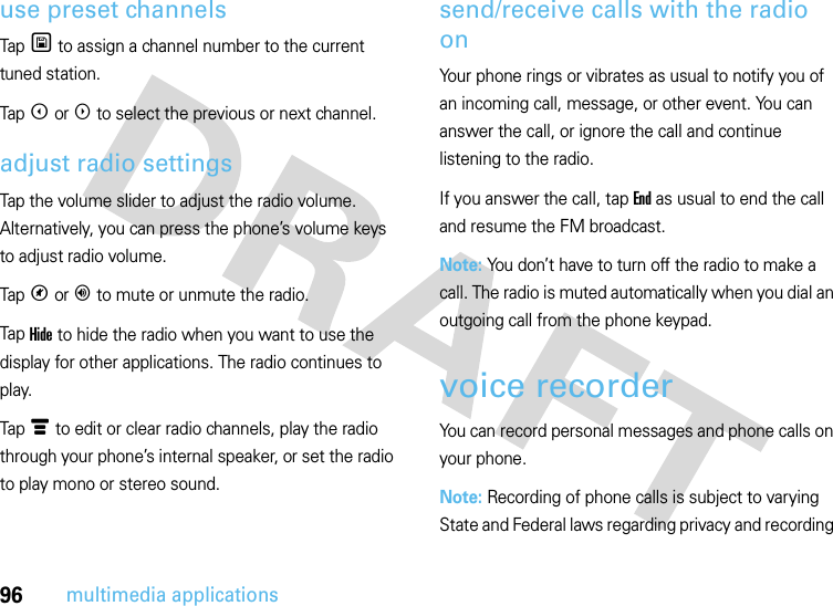 96multimedia applicationsuse preset channelsTap U to assign a channel number to the current tuned station.Tap X or W to select the previous or next channel.adjust radio settingsTap the volume slider to adjust the radio volume. Alternatively, you can press the phone’s volume keys to adjust radio volume.Tap V or Y to mute or unmute the radio.Tap Hide to hide the radio when you want to use the display for other applications. The radio continues to play.Tap é to edit or clear radio channels, play the radio through your phone’s internal speaker, or set the radio to play mono or stereo sound.send/receive calls with the radio onYour phone rings or vibrates as usual to notify you of an incoming call, message, or other event. You can answer the call, or ignore the call and continue listening to the radio.If you answer the call, tap End as usual to end the call and resume the FM broadcast.Note: You don’t have to turn off the radio to make a call. The radio is muted automatically when you dial an outgoing call from the phone keypad.voice recorderYou can record personal messages and phone calls on your phone.Note: Recording of phone calls is subject to varying State and Federal laws regarding privacy and recording 