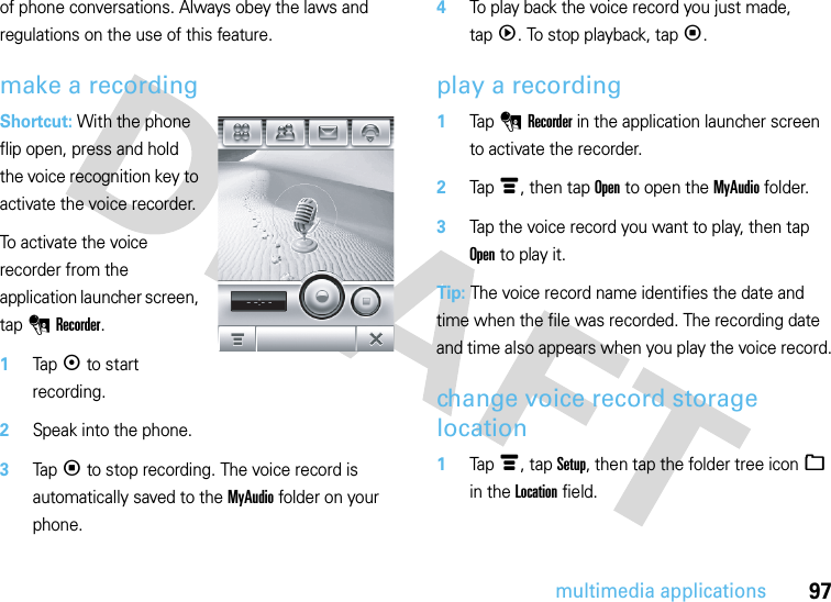 97multimedia applicationsof phone conversations. Always obey the laws and regulations on the use of this feature.make a recordingShortcut: With the phone flip open, press and hold the voice recognition key to activate the voice recorder.To activate the voice recorder from the application launcher screen, tap 0Recorder.  1Tapk to start recording.2Speak into the phone.3Tapp to stop recording. The voice record is automatically saved to the MyAudio folder on your phone.4To play back the voice record you just made, tapq. To stop playback, tapp.play a recording  1Tap 0Recorder in the application launcher screen to activate the recorder.2Tapé, then tap Open to open the MyAudio folder.3Tap the voice record you want to play, then tap Open to play it.Tip: The voice record name identifies the date and time when the file was recorded. The recording date and time also appears when you play the voice record.change voice record storage location  1Tapé, tap Setup, then tap the folder tree icon_ in the Location field.