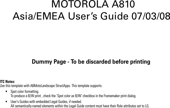 Dummy Page - To be discarded before printingITC Notes:Use this template with A6MotoLandscape StructApps. This template supports:•Spot color formatting.To produce a B/W print , check the ‘Spot color as B/W’ checkbox in the Framemaker print dialog. •User&apos;s Guides with embedded Legal Guides, if needed.All semantically-named elements within the Legal Guide content must have their Role attributes set to LG. MOTOROLA A810 Asia/EMEA User’s Guide 07/03/08