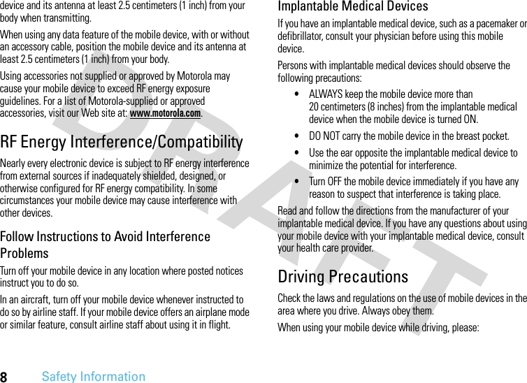 8Safety Informationdevice and its antenna at least 2.5 centimeters (1 inch) from your body when transmitting.When using any data feature of the mobile device, with or without an accessory cable, position the mobile device and its antenna at least 2.5 centimeters (1 inch) from your body.Using accessories not supplied or approved by Motorola may cause your mobile device to exceed RF energy exposure guidelines. For a list of Motorola-supplied or approved accessories, visit our Web site at: www.motorola.com.RF Energy Interference/CompatibilityNearly every electronic device is subject to RF energy interference from external sources if inadequately shielded, designed, or otherwise configured for RF energy compatibility. In some circumstances your mobile device may cause interference with other devices.Follow Instructions to Avoid Interference ProblemsTurn off your mobile device in any location where posted notices instruct you to do so.In an aircraft, turn off your mobile device whenever instructed to do so by airline staff. If your mobile device offers an airplane mode or similar feature, consult airline staff about using it in flight.Implantable Medical DevicesIf you have an implantable medical device, such as a pacemaker or defibrillator, consult your physician before using this mobile device.Persons with implantable medical devices should observe the following precautions:•ALWAYS keep the mobile device more than 20 centimeters (8 inches) from the implantable medical device when the mobile device is turned ON.•DO NOT carry the mobile device in the breast pocket.•Use the ear opposite the implantable medical device to minimize the potential for interference.•Turn OFF the mobile device immediately if you have any reason to suspect that interference is taking place.Read and follow the directions from the manufacturer of your implantable medical device. If you have any questions about using your mobile device with your implantable medical device, consult your health care provider.Driving PrecautionsCheck the laws and regulations on the use of mobile devices in the area where you drive. Always obey them.When using your mobile device while driving, please: