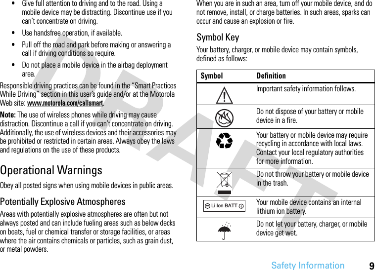 Safety Information9•Give full attention to driving and to the road. Using a mobile device may be distracting. Discontinue use if you can’t concentrate on driving.•Use handsfree operation, if available.•Pull off the road and park before making or answering a call if driving conditions so require.•Do not place a mobile device in the airbag deployment area.Responsible driving practices can be found in the “Smart Practices While Driving” section in this user’s guide and/or at the Motorola Web site: www.motorola.com/callsmart.Note: The use of wireless phones while driving may cause distraction. Discontinue a call if you can’t concentrate on driving. Additionally, the use of wireless devices and their accessories may be prohibited or restricted in certain areas. Always obey the laws and regulations on the use of these products.Operational WarningsObey all posted signs when using mobile devices in public areas.Potentially Explosive AtmospheresAreas with potentially explosive atmospheres are often but not always posted and can include fueling areas such as below decks on boats, fuel or chemical transfer or storage facilities, or areas where the air contains chemicals or particles, such as grain dust, or metal powders.When you are in such an area, turn off your mobile device, and do not remove, install, or charge batteries. In such areas, sparks can occur and cause an explosion or fire.Symbol KeyYour battery, charger, or mobile device may contain symbols, defined as follows:Symbol DefinitionImportant safety information follows.Do not dispose of your battery or mobile device in a fire.Your battery or mobile device may require recycling in accordance with local laws. Contact your local regulatory authorities for more information.Do not throw your battery or mobile device in the trash.Your mobile device contains an internal lithium ion battery.Do not let your battery, charger, or mobile device get wet.032374o032376o032375o032378oLi Ion BATT