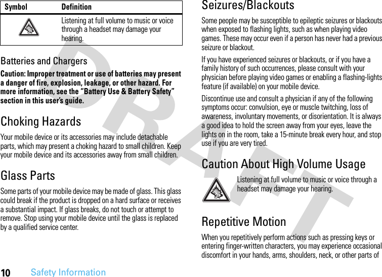 10Safety InformationBatteries and ChargersCaution: Improper treatment or use of batteries may present a danger of fire, explosion, leakage, or other hazard. For more information, see the “Battery Use &amp; Battery Safety” section in this user’s guide.Choking HazardsYour mobile device or its accessories may include detachable parts, which may present a choking hazard to small children. Keep your mobile device and its accessories away from small children.Glass PartsSome parts of your mobile device may be made of glass. This glass could break if the product is dropped on a hard surface or receives a substantial impact. If glass breaks, do not touch or attempt to remove. Stop using your mobile device until the glass is replaced by a qualified service center.Seizures/BlackoutsSome people may be susceptible to epileptic seizures or blackouts when exposed to flashing lights, such as when playing video games. These may occur even if a person has never had a previous seizure or blackout.If you have experienced seizures or blackouts, or if you have a family history of such occurrences, please consult with your physician before playing video games or enabling a flashing-lights feature (if available) on your mobile device.Discontinue use and consult a physician if any of the following symptoms occur: convulsion, eye or muscle twitching, loss of awareness, involuntary movements, or disorientation. It is always a good idea to hold the screen away from your eyes, leave the lights on in the room, take a 15-minute break every hour, and stop use if you are very tired.Caution About High Volume UsageListening at full volume to music or voice through a headset may damage your hearing.Repetitive MotionWhen you repetitively perform actions such as pressing keys or entering finger-written characters, you may experience occasional discomfort in your hands, arms, shoulders, neck, or other parts of Listening at full volume to music or voice through a headset may damage your hearing.Symbol Definition