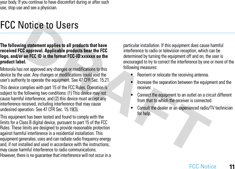 FCC Notice11your body. If you continue to have discomfort during or after such use, stop use and see a physician.FCC Notice to UsersFCC NoticeThe following statement applies to all products that have received FCC approval. Applicable products bear the FCC logo, and/or an FCC ID in the format FCC-ID:xxxxxx on the product label.Motorola has not approved any changes or modifications to this device by the user. Any changes or modifications could void the user’s authority to operate the equipment. See 47 CFR Sec. 15.21.This device complies with part 15 of the FCC Rules. Operation is subject to the following two conditions: (1) This device may not cause harmful interference, and (2) this device must accept any interference received, including interference that may cause undesired operation. See 47 CFR Sec. 15.19(3).This equipment has been tested and found to comply with the limits for a Class B digital device, pursuant to part 15 of the FCC Rules. These limits are designed to provide reasonable protection against harmful interference in a residential installation. This equipment generates, uses and can radiate radio frequency energy and, if not installed and used in accordance with the instructions, may cause harmful interference to radio communications. However, there is no guarantee that interference will not occur in a particular installation. If this equipment does cause harmful interference to radio or television reception, which can be determined by turning the equipment off and on, the user is encouraged to try to correct the interference by one or more of the following measures:•Reorient or relocate the receiving antenna.•Increase the separation between the equipment and the receiver.•Connect the equipment to an outlet on a circuit different from that to which the receiver is connected.•Consult the dealer or an experienced radio/TV technician for help.