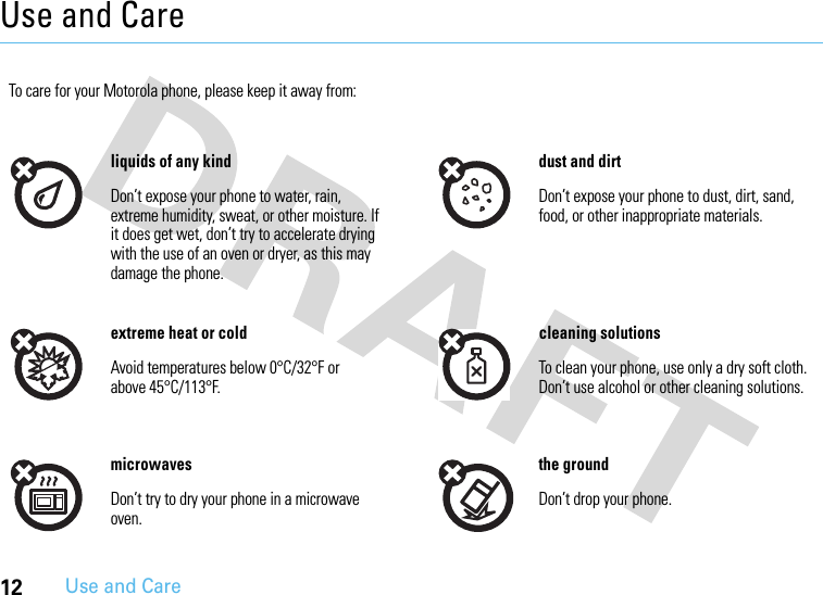 12Use and CareUse and CareUse and CareTo care for your Motorola phone, please keep it away from:liquids of any kind dust and dirtDon’t expose your phone to water, rain, extreme humidity, sweat, or other moisture. If it does get wet, don’t try to accelerate drying with the use of an oven or dryer, as this may damage the phone.Don’t expose your phone to dust, dirt, sand, food, or other inappropriate materials.extreme heat or cold cleaning solutionsAvoid temperatures below 0°C/32°F or above 45°C/113°F.To clean your phone, use only a dry soft cloth. Don’t use alcohol or other cleaning solutions.microwaves the groundDon’t try to dry your phone in a microwave oven.Don’t drop your phone.