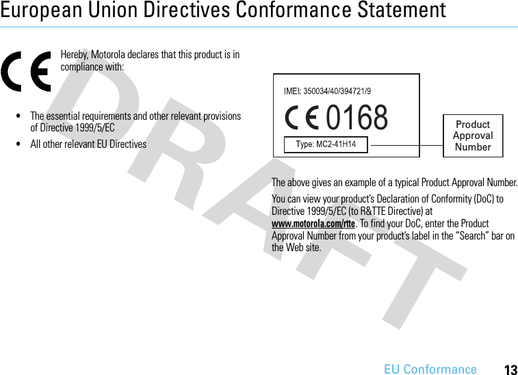 EU Conformance13European Union Directives Conformance StatementEU ConformanceHereby, Motorola declares that this product is in compliance with:•The essential requirements and other relevant provisions of Directive 1999/5/EC•All other relevant EU DirectivesThe above gives an example of a typical Product Approval Number.You can view your product’s Declaration of Conformity (DoC) to Directive 1999/5/EC (to R&amp;TTE Directive) at www.motorola.com/rtte. To find your DoC, enter the Product Approval Number from your product’s label in the “Search” bar on the Web site.0168 Product Approval Number