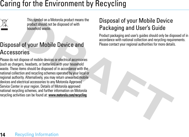 14Recycling InformationCaring for the Environment by RecyclingRecycli ng Infor mationThis symbol on a Motorola product means the product should not be disposed of with household waste.Disposal of your Mobile Device and AccessoriesPlease do not dispose of mobile devices or electrical accessories (such as chargers, headsets, or batteries) with your household waste. These items should be disposed of in accordance with the national collection and recycling schemes operated by your local or regional authority. Alternatively, you may return unwanted mobile devices and electrical accessories to any Motorola Approved Service Center in your region. Details of Motorola approved national recycling schemes, and further information on Motorola recycling activities can be found at: www.motorola.com/recyclingDisposal of your Mobile Device Packaging and User’s GuideProduct packaging and user’s guides should only be disposed of in accordance with national collection and recycling requirements. Please contact your regional authorities for more details.