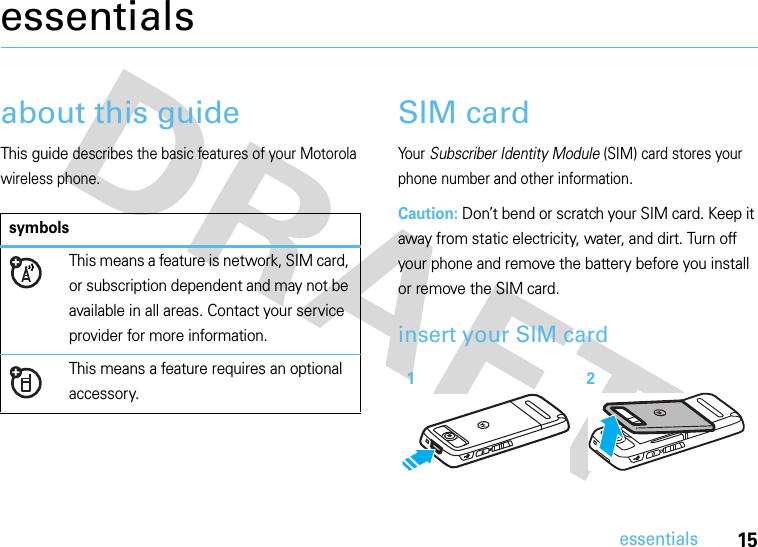 15essentialsessentialsabout this guideThis guide describes the basic features of your Motorola wireless phone.SIM cardYour Subscriber Identity Module (SIM) card stores your phone number and other information.Caution: Don’t bend or scratch your SIM card. Keep it away from static electricity, water, and dirt. Turn off your phone and remove the battery before you install or remove the SIM card.insert your SIM card symbolsThis means a feature is network, SIM card, or subscription dependent and may not be available in all areas. Contact your service provider for more information.This means a feature requires an optional accessory.12