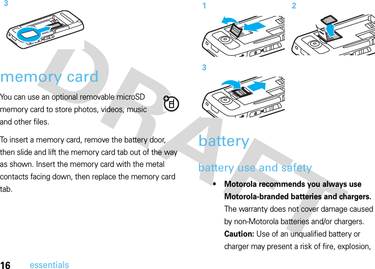 16essentialsmemory cardYou can use an optional removable microSD memory card to store photos, videos, music and other files.To insert a memory card, remove the battery door, then slide and lift the memory card tab out of the way as shown. Insert the memory card with the metal contacts facing down, then replace the memory card tab. batterybattery use and safety• Motorola recommends you always use Motorola-branded batteries and chargers. The warranty does not cover damage caused by non-Motorola batteries and/or chargers. Caution: Use of an unqualified battery or charger may present a risk of fire, explosion, 3123