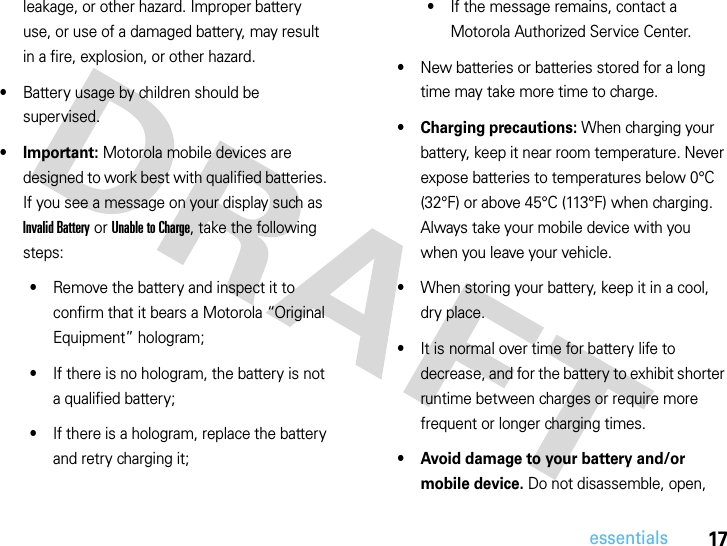 17essentialsleakage, or other hazard. Improper battery use, or use of a damaged battery, may result in a fire, explosion, or other hazard.•Battery usage by children should be supervised.•Important: Motorola mobile devices are designed to work best with qualified batteries. If you see a message on your display such as Invalid Battery or Unable to Charge, take the following steps:•Remove the battery and inspect it to confirm that it bears a Motorola “Original Equipment” hologram;•If there is no hologram, the battery is not a qualified battery;•If there is a hologram, replace the battery and retry charging it;•If the message remains, contact a Motorola Authorized Service Center.•New batteries or batteries stored for a long time may take more time to charge.• Charging precautions: When charging your battery, keep it near room temperature. Never expose batteries to temperatures below 0°C (32°F) or above 45°C (113°F) when charging. Always take your mobile device with you when you leave your vehicle.•When storing your battery, keep it in a cool, dry place.•It is normal over time for battery life to decrease, and for the battery to exhibit shorter runtime between charges or require more frequent or longer charging times.• Avoid damage to your battery and/or mobile device. Do not disassemble, open, 