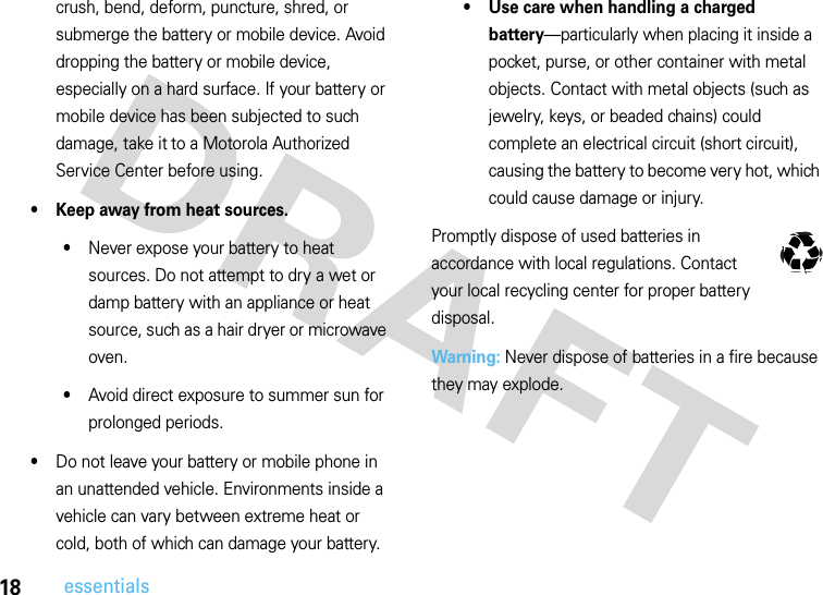 18essentialscrush, bend, deform, puncture, shred, or submerge the battery or mobile device. Avoid dropping the battery or mobile device, especially on a hard surface. If your battery or mobile device has been subjected to such damage, take it to a Motorola Authorized Service Center before using.• Keep away from heat sources.•Never expose your battery to heat sources. Do not attempt to dry a wet or damp battery with an appliance or heat source, such as a hair dryer or microwave oven.•Avoid direct exposure to summer sun for prolonged periods.•Do not leave your battery or mobile phone in an unattended vehicle. Environments inside a vehicle can vary between extreme heat or cold, both of which can damage your battery.• Use care when handling a charged battery—particularly when placing it inside a pocket, purse, or other container with metal objects. Contact with metal objects (such as jewelry, keys, or beaded chains) could complete an electrical circuit (short circuit), causing the battery to become very hot, which could cause damage or injury.Promptly dispose of used batteries in accordance with local regulations. Contact your local recycling center for proper battery disposal.Warning: Never dispose of batteries in a fire because they may explode.032375o