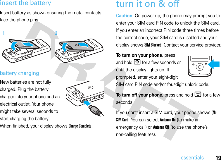 19essentialsinsert the batteryInsert battery as shown ensuring the metal contacts face the phone pins. battery chargingNew batteries are not fully charged. Plug the battery charger into your phone and an electrical outlet. Your phone might take several seconds to start charging the battery. When finished, your display shows Charge Complete.turn it on &amp; offCaution: On power up, the phone may prompt you to enter your SIM card PIN code to unlock the SIM card. If you enter an incorrect PIN code three times before the correct code, your SIM card is disabled and your display shows SIM Blocked. Contact your service provider.To turn on your phone, press and hold O for a few seconds or until the display lights up. If prompted, enter your eight-digit SIM card PIN code and/or four-digit unlock code.To turn off your phone, press and hold O for a few seconds.If you don’t insert a SIM card, your phone shows (No SIM Card. You can select Antenna On (to make an emergency call) or Antenna Off (to use the phone’s non-calling features).12