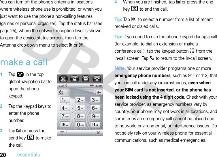 20essentialsYou can turn off the phone’s antenna in locations where wireless phone use is prohibited, or when you just want to use the phone’s non-calling features (games or personal organizer). Tap the status bar (see page 25), where the network reception level is shown, to open the device status screen, then tap the Antenna drop-down menu to select On or Off.make a call 1Tap Ú in the top global navigation bar to open the phone keypad.2Tap the keypad keys to enter the phone number.3Tap Call or press the send key N to make the call.4When you are finished, tap End or press the end key O to end the call.Tip: Tap P to select a number from a list of recent received or dialed calls.Tip: If you need to use the phone keypad during a call (for example, to dial an extension or make a conference call), tap the keypad button à from the in-call screen. Tap l to return to the in-call screen.Note: Your service provider programs one or more emergency phone numbers, such as 911 or 112, that you can call under any circumstances, even when your SIM card is not inserted, or the phone has been locked using the 4 digit code. Check with your service provider, as emergency numbers vary by country. Your phone may not work in all locations, and sometimes an emergency call cannot be placed due to network, environmental, or interference issues. Do not solely rely on your wireless phone for essential communications, such as medical emergencies.