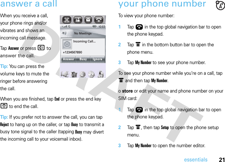 21essentialsanswer a callWhen you receive a call, your phone rings and/or vibrates and shows an incoming call message.Tap Answer or press N to answer the call.Tip: You can press the volume keys to mute the ringer before answering the call.When you are finished, tap End or press the end key O to end the call.Tip: If you prefer not to answer the call, you can tap Reject to hang up on the caller, or tap Busy to transmit a busy tone signal to the caller (tapping Busy may divert the incoming call to your voicemail inbox).your phone numberTo view your phone number: 1Tap Ú in the top global navigation bar to open the phone keypad.2Tap é in the bottom button bar to open the phone menu.3Tap My Number to see your phone number.To see your phone number while you’re on a call, tap é and then tap My Number.o store or edit your name and phone number on your SIM card: 1Tap Ú in the top global navigation bar to open the phone keypad.2Tap é, then tap Setup to open the phone setup menu.3Tap My Number to open the number editor.No Meetings10-16-2008Incoming Call...+1234567890Answer IgnoreBusy