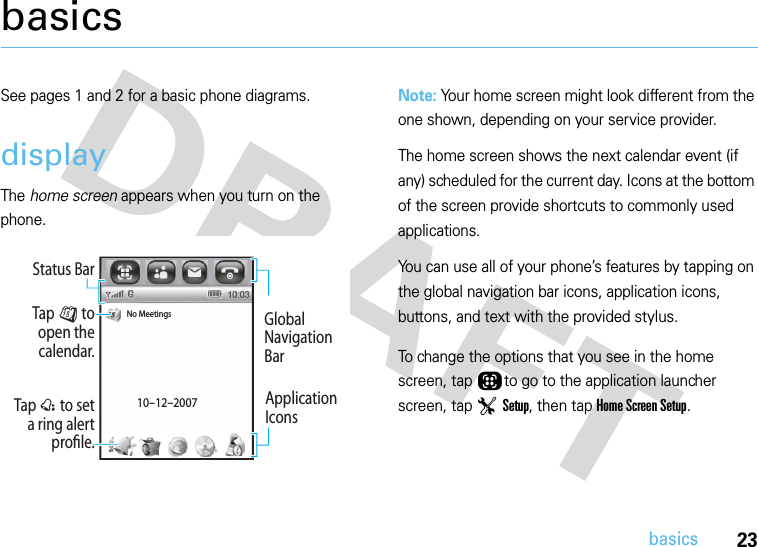 23basicsbasicsSee pages 1 and 2 for a basic phone diagrams.displayThe home screen appears when you turn on the phone.Note: Your home screen might look different from the one shown, depending on your service provider.The home screen shows the next calendar event (if any) scheduled for the current day. Icons at the bottom of the screen provide shortcuts to commonly used applications.You can use all of your phone’s features by tapping on the global navigation bar icons, application icons, buttons, and text with the provided stylus.To change the options that you see in the home screen, tap Õto go to the application launcher screen, tap T Setup, then tap Home Screen Setup.Tap @ to set a ring alert prole.Tap J to open the calendar.Global Navigation BarNo Meetings10-12-2007Status BarApplication Icons