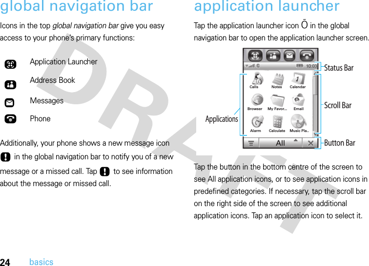 24basicsglobal navigation barIcons in the top global navigation bar give you easy access to your phone’s primary functions:Additionally, your phone shows a new message icon Ù in the global navigation bar to notify you of a new message or a missed call. Tap Ù to see information about the message or missed call.application launcherTap the application launcher icon Õ in the global navigation bar to open the application launcher screen.Tap the button in the bottom centre of the screen to see All application icons, or to see application icons in predefined categories. If necessary, tap the scroll bar on the right side of the screen to see additional application icons. Tap an application icon to select it.ÕApplication LauncherÔAddress BookÖMessagesÚPhoneApplicationsStatus BarScroll BarButton BarAllCalls Notes CalendarBrowser Email   My Favor...Music Pla..Alarm Calculate