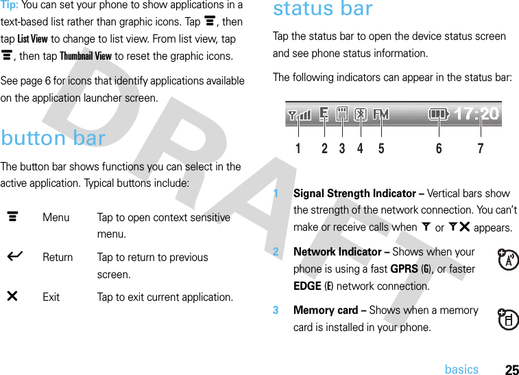 25basicsTip: You can set your phone to show applications in a text-based list rather than graphic icons. Tap é, then tap List View to change to list view. From list view, tap é, then tap Thumbnail View to reset the graphic icons. See page 6 for icons that identify applications available on the application launcher screen.button barThe button bar shows functions you can select in the active application. Typical buttons include:status barTap the status bar to open the device status screen and see phone status information.The following indicators can appear in the status bar: 1Signal Strength Indicator – Vertical bars show the strength of the network connection. You can’t make or receive calls when = or ~ appears.2Network Indicator – Shows when your phone is using a fast GPRS (G), or faster EDGE (E) network connection.3Memory card – Shows when a memory card is installed in your phone.é  Menu Tap to open context sensitive menu.ó  Return Tap to return to previous screen.â  Exit Tap to exit current application.24 6135 7