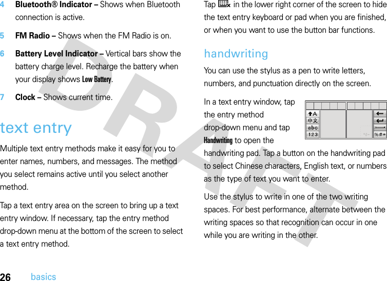 26basics4Bluetooth® Indicator – Shows when Bluetooth connection is active.5FM Radio – Shows when the FM Radio is on.6Battery Level Indicator – Vertical bars show the battery charge level. Recharge the battery when your display shows Low Battery.7Clock – Shows current time.text entryMultiple text entry methods make it easy for you to enter names, numbers, and messages. The method you select remains active until you select another method.Tap a text entry area on the screen to bring up a text entry window. If necessary, tap the entry method drop-down menu at the bottom of the screen to select a text entry method.Tap ë in the lower right corner of the screen to hide the text entry keyboard or pad when you are finished, or when you want to use the button bar functions.handwritingYou can use the stylus as a pen to write letters, numbers, and punctuation directly on the screen.In a text entry window, tap the entry method drop-down menu and tap Handwriting to open the handwriting pad. Tap a button on the handwriting pad to select Chinese characters, English text, or numbers as the type of text you want to enter.Use the stylus to write in one of the two writing spaces. For best performance, alternate between the writing spaces so that recognition can occur in one while you are writing in the other.
