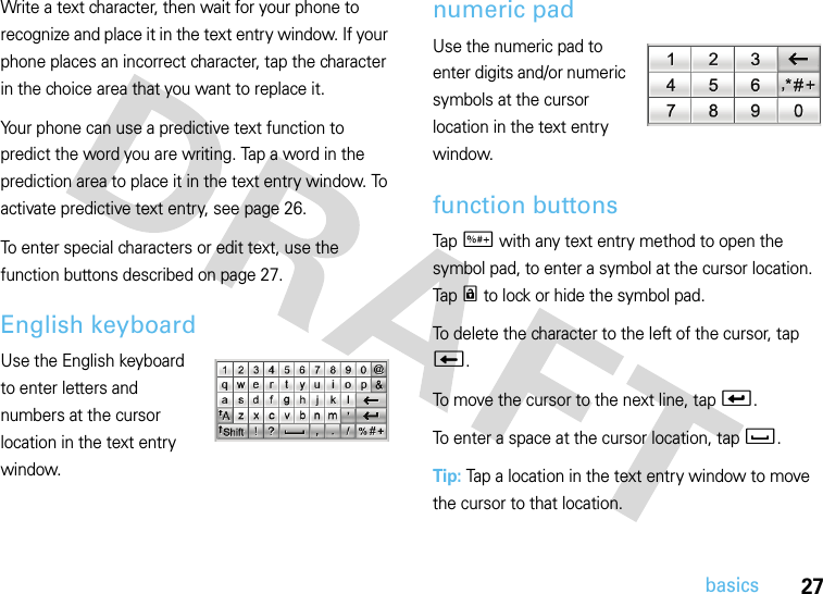 27basicsWrite a text character, then wait for your phone to recognize and place it in the text entry window. If your phone places an incorrect character, tap the character in the choice area that you want to replace it.Your phone can use a predictive text function to predict the word you are writing. Tap a word in the prediction area to place it in the text entry window. To activate predictive text entry, see page 26.To enter special characters or edit text, use the function buttons described on page 27.English keyboardUse the English keyboard to enter letters and numbers at the cursor location in the text entry window.numeric padUse the numeric pad to enter digits and/or numeric symbols at the cursor location in the text entry window.function buttonsTap t with any text entry method to open the symbol pad, to enter a symbol at the cursor location. Tap r to lock or hide the symbol pad.To delete the character to the left of the cursor, tap w.To move the cursor to the next line, tap v.To enter a space at the cursor location, tap u.Tip: Tap a location in the text entry window to move the cursor to that location.