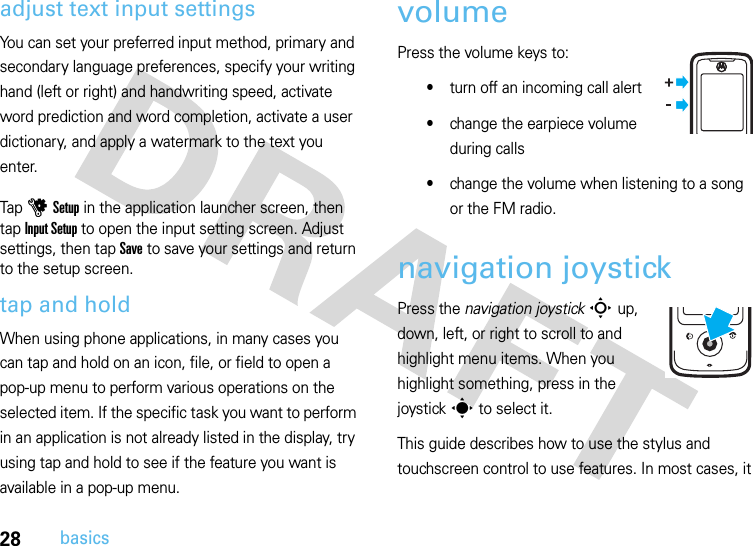 28basicsadjust text input settingsYou can set your preferred input method, primary and secondary language preferences, specify your writing hand (left or right) and handwriting speed, activate word prediction and word completion, activate a user dictionary, and apply a watermark to the text you enter.Tap u Setup in the application launcher screen, then tap Input Setup to open the input setting screen. Adjust settings, then tap Save to save your settings and return to the setup screen.tap and holdWhen using phone applications, in many cases you can tap and hold on an icon, file, or field to open a pop-up menu to perform various operations on the selected item. If the specific task you want to perform in an application is not already listed in the display, try using tap and hold to see if the feature you want is available in a pop-up menu.volumePress the volume keys to:•turn off an incoming call alert•change the earpiece volume during calls•change the volume when listening to a song or the FM radio.navigation joystickPress the navigation joystickS up, down, left, or right to scroll to and highlight menu items. When you highlight something, press in the joysticks to select it.This guide describes how to use the stylus and touchscreen control to use features. In most cases, it 