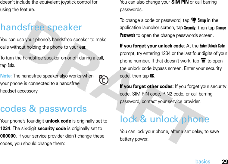 29basicsdoesn’t include the equivalent joystick control for using the feature.handsfree speakerYou can use your phone’s handsfree speaker to make calls without holding the phone to your ear.To turn the handsfree speaker on or off during a call, tap Spkr.Note: The handsfree speaker also works when your phone is connected to a handsfree headset accessory.codes &amp; passwordsYour phone’s four-digit unlock code is originally set to 1234. The six-digit security code is originally set to 000000. If your service provider didn’t change these codes, you should change them:You can also change your SIM PIN or call barring passwords.To change a code or password, tap u Setup in the application launcher screen, tap Security, then tap Change Passwords to open the change passwords screen.If you forget your unlock code: At the Enter Unlock Code prompt, try entering 1234 or the last four digits of your phone number. If that doesn’t work, tap é to open the unlock code bypass screen. Enter your security code, then tap OK.If you forget other codes: If you forget your security code, SIM PIN code, PIN2 code, or call barring password, contact your service provider.lock &amp; unlock phoneYou can lock your phone, after a set delay, to save battery power. 