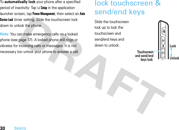 30basicsTo automatically lock your phone after a specified period of inactivity: Tap u Setup in the application launcher screen, tap Power Management, then select an Auto Device Lock timer setting. Slide the touchscreen lock down to unlock the phone.Note: You can make emergency calls on a locked phone (see page 37). A locked phone still rings or vibrates for incoming calls or messages. It is not necessary too unlock your phone to answer a call.lock touchscreen &amp; send/end keys Slide the touchscreen lock up to lock the touchscreen and send/end keys and down to unlock.  To u chscreenand send/endkeys lock    Lock   Unlock