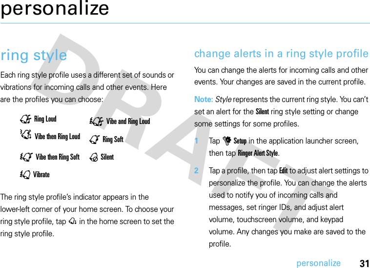 31personalizepersonalizering styleEach ring style profile uses a different set of sounds or vibrations for incoming calls and other events. Here are the profiles you can choose:The ring style profile’s indicator appears in the lower-left corner of your home screen. To choose your ring style profile, tap @ in the home screen to set the ring style profile.change alerts in a ring style profileYou can change the alerts for incoming calls and other events. Your changes are saved in the current profile.Note: Style represents the current ring style. You can’t set an alert for the Silent ring style setting or change some settings for some profiles.  1Tap u Setup in the application launcher screen, then tap Ringer Alert Style.2Tap a profile, then tap Edit to adjust alert settings to personalize the profile. You can change the alerts used to notify you of incoming calls and messages, set ringer IDs, and adjust alert volume, touchscreen volume, and keypad volume. Any changes you make are saved to the profile.ÜRing Loud ÛVibe and Ring LoudDVibe then Ring Loud |Ring Soft;Vibe then Ring Soft ,Silent\Vibrate