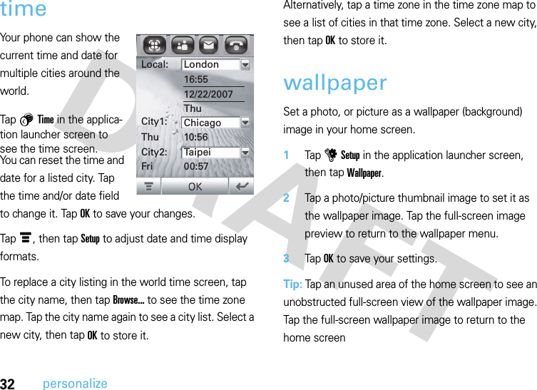 32personalizetimeYour phone can show the current time and date for multiple cities around the world.Tap 5 Time in the applica-tion launcher screen to see the time screen.You can reset the time and date for a listed city. Tap the time and/or date field to change it. Tap OK to save your changes.Tap é, then tap Setup to adjust date and time display formats.To replace a city listing in the world time screen, tap the city name, then tap Browse... to see the time zone map. Tap the city name again to see a city list. Select a new city, then tap OK to store it.Alternatively, tap a time zone in the time zone map to see a list of cities in that time zone. Select a new city, then tap OK to store it.wallpaperSet a photo, or picture as a wallpaper (background) image in your home screen.  1Tap u Setup in the application launcher screen, then tap Wallpaper.2Tap a photo/picture thumbnail image to set it as the wallpaper image. Tap the full-screen image preview to return to the wallpaper menu.3Tap OK to save your settings.Tip: Tap an unused area of the home screen to see an unobstructed full-screen view of the wallpaper image. Tap the full-screen wallpaper image to return to the home screenLocal:City1:ThuCity2:FriLondon16:5512/22/2007ThuChicago10:56Taipei00:57