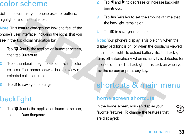 33personalizecolor schemeSet the colors that your phone uses for buttons, highlights, and the status bar.Note: This feature changes the look and feel of the phone’s user interface, including the icons that you see in the top global navigation bar.  1Tap u Setup in the application launcher screen, then tap Color Scheme.2Tap a thumbnail image to select it as the color scheme. Your phone shows a brief preview of the selected color scheme.3Tap OK to save your settings.backlight  1Tap u Setup in the application launcher screen, then tap Power Management.2Tap î and ì to decrease or increase backlight brightness.3Tap Auto Device Lock to set the amount of time that the backlight remains on.4Tap OK to save your settings.Note: Your phone’s display is visible only when the display backlight is on, or when the display is viewed in direct sunlight. To extend battery life, the backlight turns off automatically when no activity is detected for a period of time. The backlight turns back on when you tap the screen or press any key.shortcuts &amp; main menuhome screen shortcutsIn the home screen, you can display your favorite features. To change the features that are displayed: