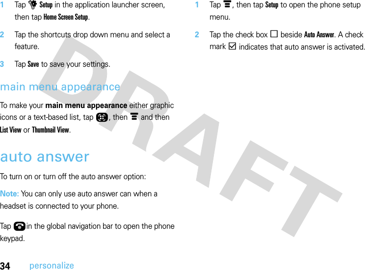 34personalize  1Tap u Setup in the application launcher screen, then tap Home Screen Setup.2Tap the shortcuts drop down menu and select a feature.3Tap Save to save your settings.main menu appearanceTo make your main menu appearance either graphic icons or a text-based list, tap Õ, then é and then List View or Thumbnail View.auto answerTo turn on or turn off the auto answer option:Note: You can only use auto answer can when a headset is connected to your phone.  Tap Úin the global navigation bar to open the phone keypad.1Tap é, then tap Setup to open the phone setup menu.2Tap the check box e beside Auto Answer. A check mark d indicates that auto answer is activated.